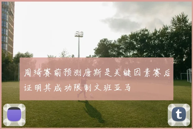 周琦赛前预测唐斯是关键因素赛后证明其成功限制文班亚马