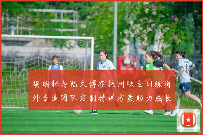胡明轩与陆文博在杭州联合训练海外专业团队定制特训方案助力成长