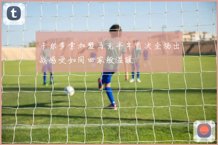 卡尔多索加盟马竞半年首次全场出战感受如同回家般温暖