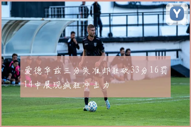 爱德华兹三分失准却狂砍33分16罚14中展现疯狂冲击力