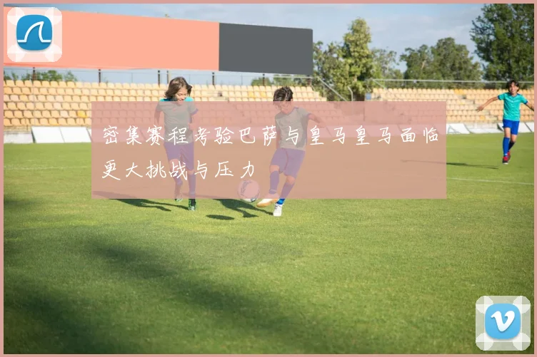 密集赛程考验巴萨与皇马皇马面临更大挑战与压力