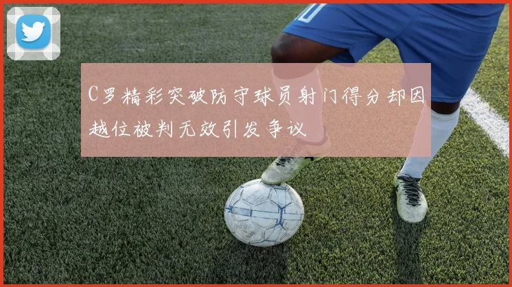 C罗精彩突破防守球员射门得分却因越位被判无效引发争议