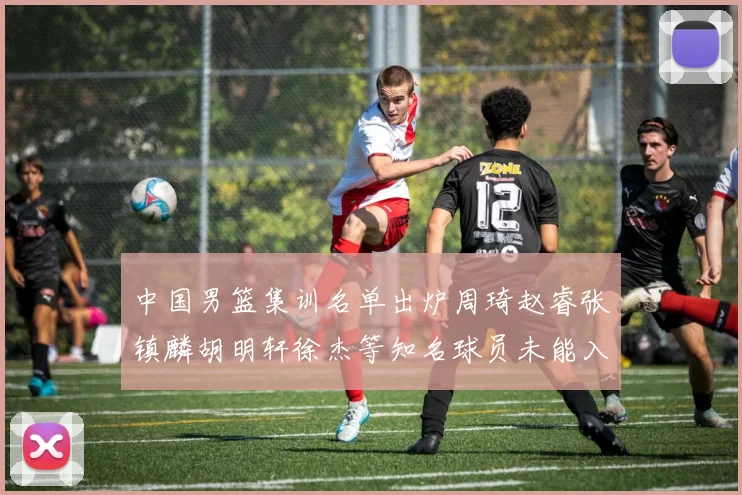 中国男篮集训名单出炉周琦赵睿张镇麟胡明轩徐杰等知名球员未能入选