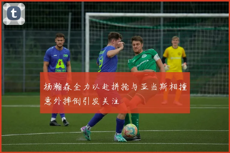 杨瀚森全力以赴拼抢与亚当斯相撞意外摔倒引发关注