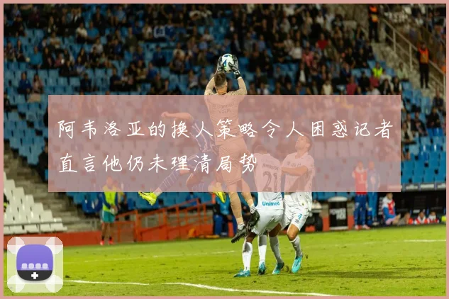 阿韦洛亚的换人策略令人困惑记者直言他仍未理清局势