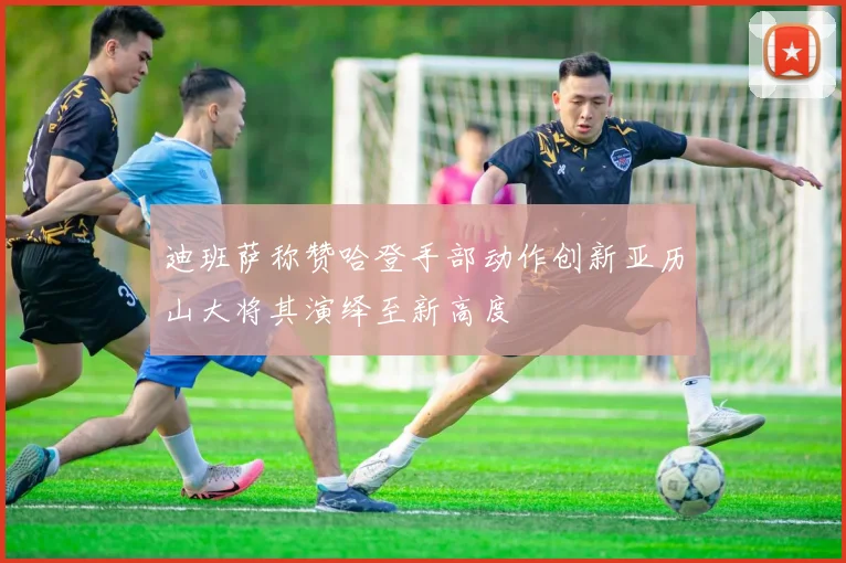 迪班萨称赞哈登手部动作创新亚历山大将其演绎至新高度