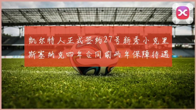 凯尔特人正式签约27号新秀小克里斯塞纳克四年合同前两年保障待遇明确