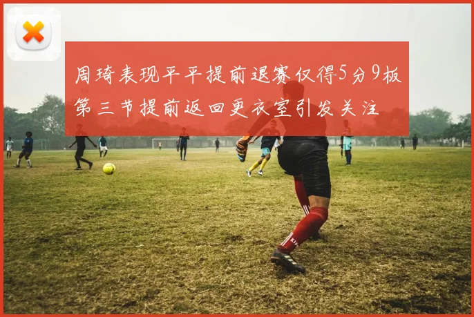周琦表现平平提前退赛仅得5分9板第三节提前返回更衣室引发关注