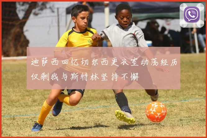 迪萨西回忆切尔西更衣室动荡经历仅剩我与斯特林坚持不懈
