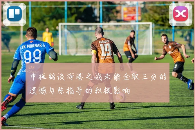 申桓铭谈海港之战未能全取三分的遗憾与陈指导的积极影响
