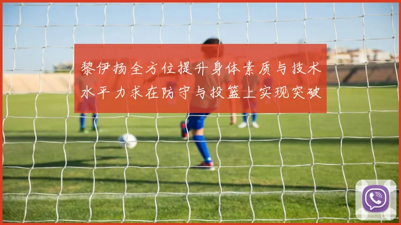 黎伊扬全方位提升身体素质与技术水平力求在防守与投篮上实现突破