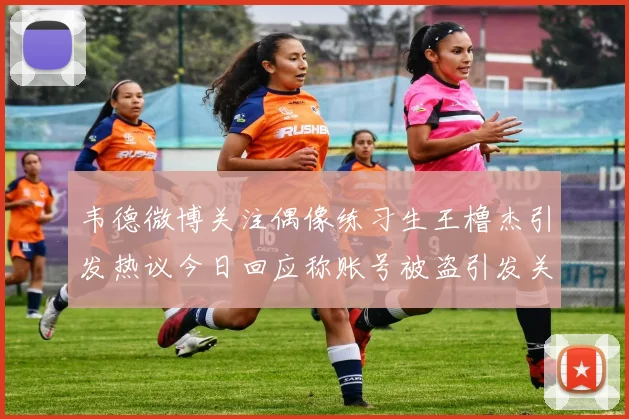 韦德微博关注偶像练习生王橹杰引发热议今日回应称账号被盗引发关注