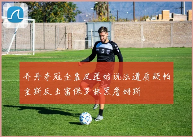 乔丹夺冠全靠皮蓬的说法遭质疑帕金斯反击富保罗抹黑詹姆斯