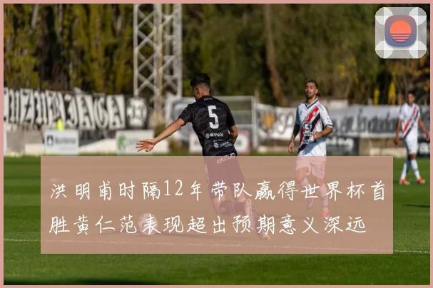 洪明甫时隔12年带队赢得世界杯首胜黄仁范表现超出预期意义深远
