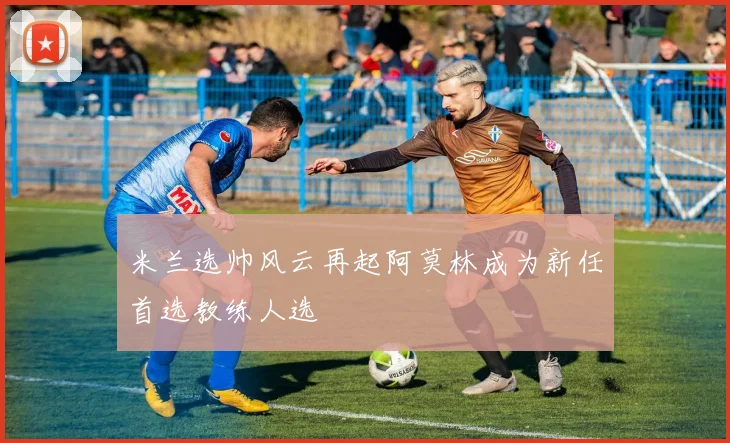 米兰选帅风云再起阿莫林成为新任首选教练人选