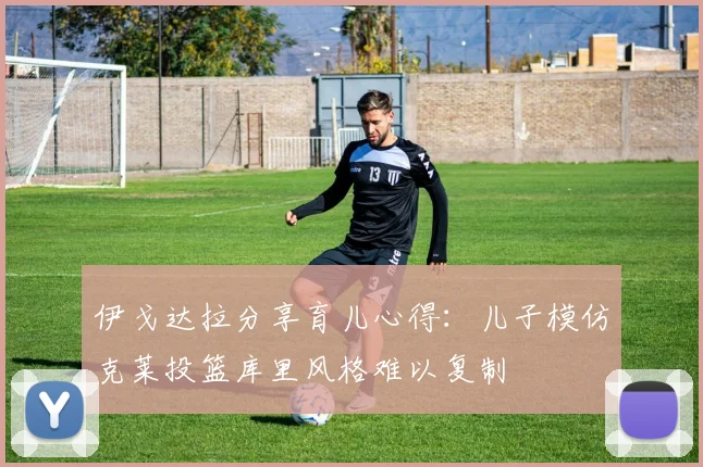 伊戈达拉分享育儿心得：儿子模仿克莱投篮库里风格难以复制