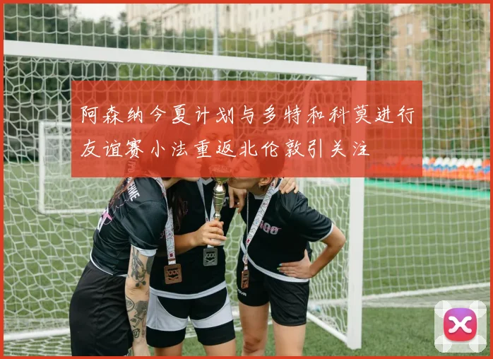 阿森纳今夏计划与多特和科莫进行友谊赛小法重返北伦敦引关注
