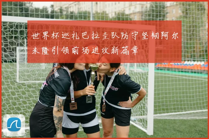 世界杯巡礼巴拉圭队防守坚韧阿尔米隆引领前场进攻新篇章