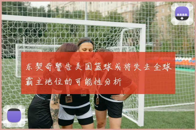 东契奇警告美国篮球或将失去全球霸主地位的可能性分析