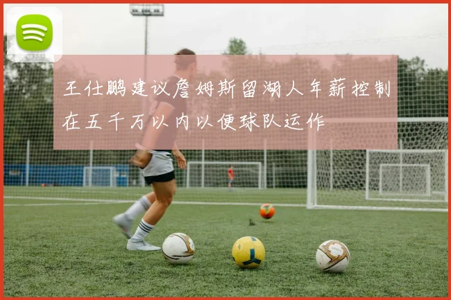 王仕鹏建议詹姆斯留湖人年薪控制在五千万以内以便球队运作