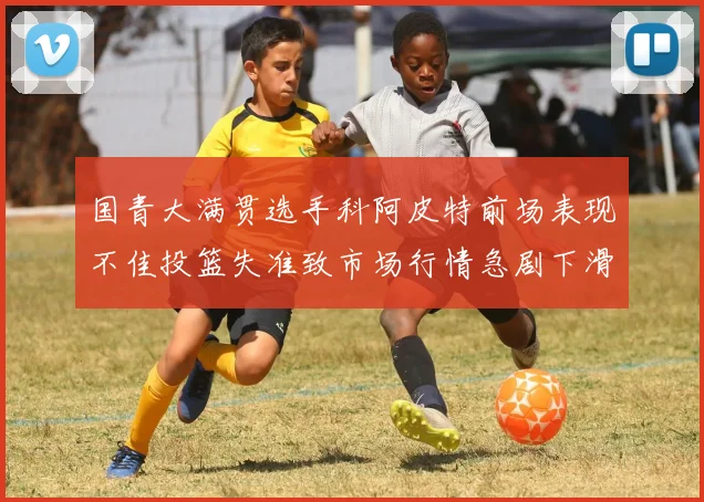 国青大满贯选手科阿皮特前场表现不佳投篮失准致市场行情急剧下滑