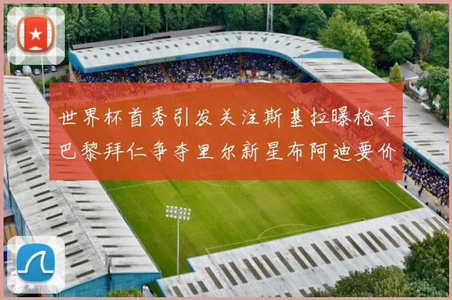 世界杯首秀引发关注斯基拉曝枪手巴黎拜仁争夺里尔新星布阿迪要价7000万欧
