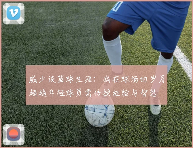 威少谈篮球生涯：我在球场的岁月超越年轻球员需传授经验与智慧